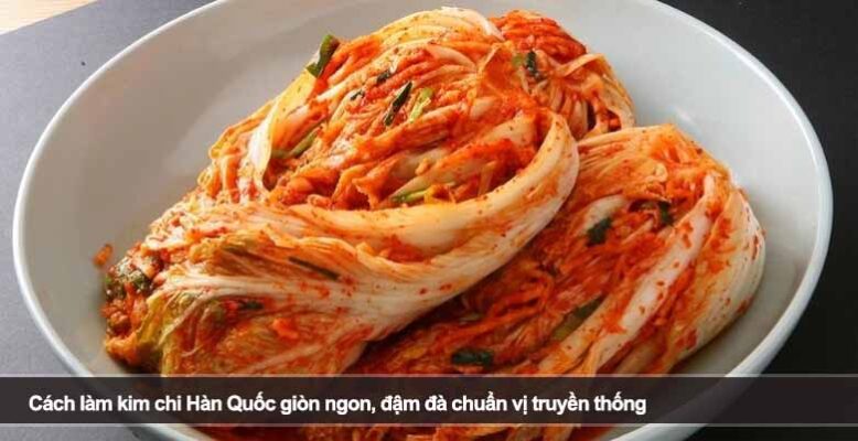 Cách làm kim chi Hàn Quốc giòn ngon, đậm đà chuẩn vị truyền thống