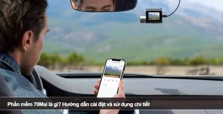 Phần mềm 70Mai là gì? Hướng dẫn cài đặt và sử dụng chi tiết